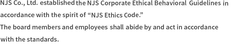NJS Co., Ltd. established the NJS Corporate Ethical Behavioral Guidelines in accordance with the spirit of“NJS Ethics Code.”The board members and employees shall abide by and act in accordance with the standards.