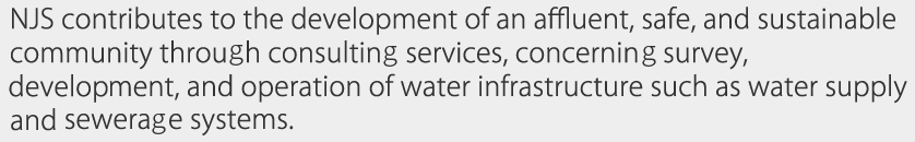 NJS contributes to the development of an affluent, safe, and sustainable community through consulting services, concerning survey, development, and operation of water infrastructure such as water supply and sewerage systems. 